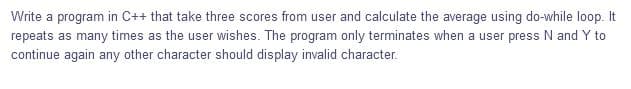 Write a program in C++ that take three scores from user and calculate the average using do-while loop.
repeats as many times as the user wishes. The program only terminates when a user press N and Y to
continue again any other character should display invalid character.
