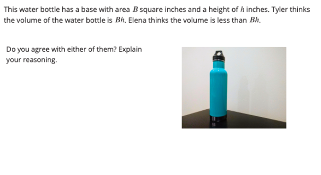 This water bottle has a base with area B square inches and a height of h inches. Tyler thinks
the volume of the water bottle is Bh. Elena thinks the volume is less than Bh.
Do you agree with either of them? Explain
your reasoning.
