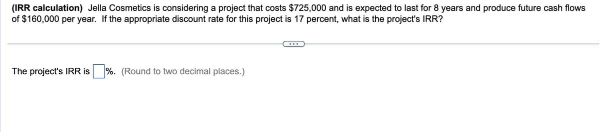 (IRR calculation) Jella Cosmetics is considering a project that costs $725,000 and is expected to last for 8 years and produce future cash flows
of $160,000 per year. If the appropriate discount rate for this project is 17 percent, what is the project's IRR?
The project's IRR is %. (Round to two decimal places.)