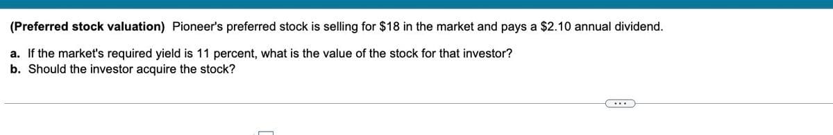 (Preferred stock valuation) Pioneer's preferred stock is selling for $18 in the market and pays a $2.10 annual dividend.
a. If the market's required yield is 11 percent, what is the value of the stock for that investor?
b. Should the investor acquire the stock?