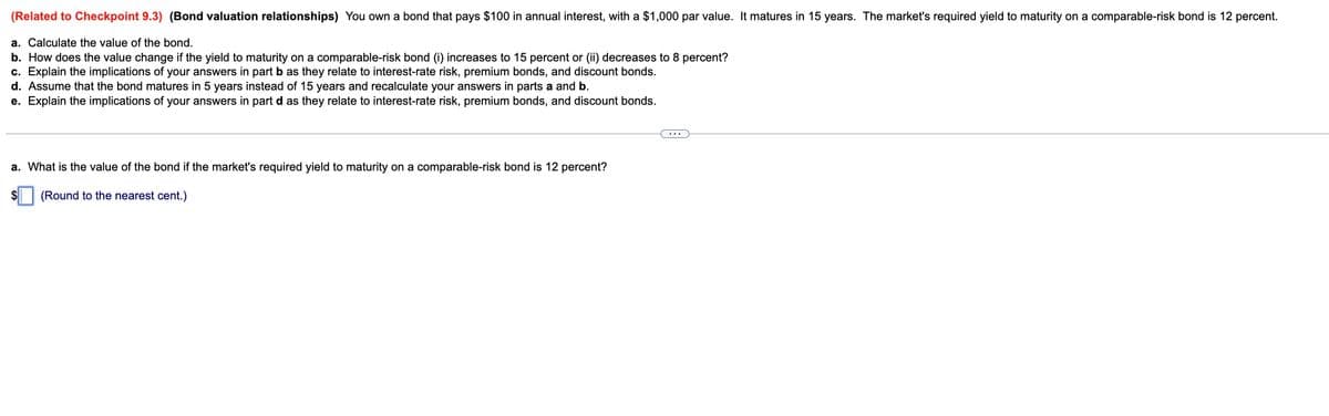 (Related to Checkpoint 9.3) (Bond valuation relationships) You own a bond that pays $100 in annual interest, with a $1,000 par value. It matures in 15 years. The market's required yield to maturity on a comparable-risk bond is 12 percent.
a. Calculate the value of the bond.
b. How does the value change if the yield to maturity on a comparable-risk bond (i) increases to 15 percent or (ii) decreases to 8 percent?
c. Explain the implications of your answers in part b as they relate to interest-rate risk, premium bonds, and discount bonds.
d. Assume that the bond matures in 5 years instead of 15 years and recalculate your answers in parts a and b.
e. Explain the implications of your answers in part d as they relate to interest-rate risk, premium bonds, and discount bonds.
a. What is the value of the bond if the market's required yield to maturity on a comparable-risk bond is 12 percent?
(Round to the nearest cent.)