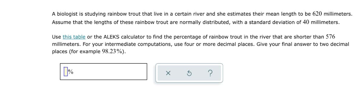 A biologist is studying rainbow trout that live in a certain river and she estimates their mean length to be 620 millimeters.
Assume that the lengths of these rainbow trout are normally distributed, with a standard deviation of 40 millimeters.
Use this table or the ALEKS calculator to find the percentage of rainbow trout in the river that are shorter than 576
millimeters. For your intermediate computations, use four or more decimal places. Give your final answer to two decimal
places (for example 98.23%).
