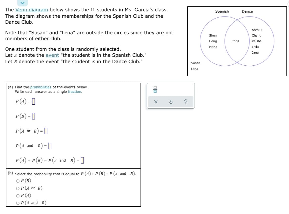 The Venn diagram below shows the 11 students in Ms. Garcia's class.
The diagram shows the memberships for the Spanish Club and the
Dance Club.
Note that "Susan" and "Lena" are outside the circles since they are not
members of either club.
One student from the class is randomly selected.
Let A denote the event "the student is in the Spanish Club."
Let B denote the event "the student is in the Dance Club."
(a) Find the probabilities of the events below.
Write each answer as a single fraction.
P(A) =
P (B) =
P(A or B) =
P(A and B) = [
P(A) + P (B) − P (A and B) =
(b) Select the probability that is equal to P (A) + P (B)- P (A and B).
OP (B)
OP (A or B)
OP (A)
OP (A and B)
olo
X
S ?
Susan
Lena
Spanish
Shen
Hong
Maria
Chris
Dance
Ahmad
Chang
Keisha
Leila
Jane