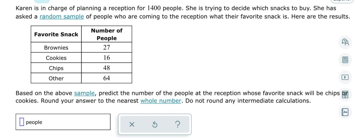 Karen is in charge of planning a reception for 1400 people. She is trying to decide which snacks to buy. She has
asked a random sample of people who are coming to the reception what their favorite snack is. Here are the results.
Number of
Favorite Snack
People
Brownies
27
Cookies
16
Chips
48
▷
Other
64
Based on the above sample, predict the number of the people at the reception whose favorite snack will be chips or
cookies. Round your answer to the nearest whole number. Do not round any intermediate calculations.
Aa
people
X
?
