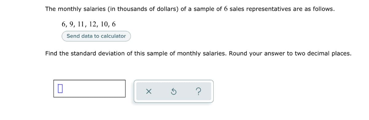 The monthly salaries (in thousands of dollars) of a sample of 6 sales representatives are as follows.
6, 9, 11, 12, 10, 6
Send data to calculator
Find the standard deviation of this sample of monthly salaries. Round your answer to two decimal places.
