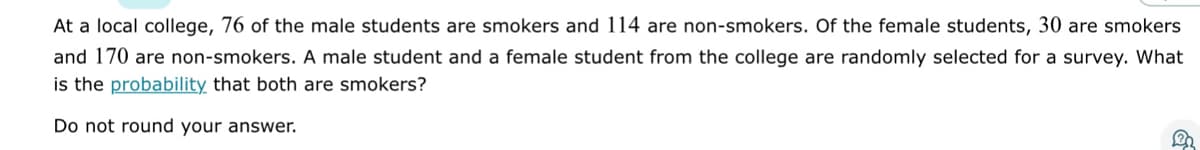 At a local college, 76 of the male students are smokers and 114 are non-smokers. Of the female students, 30 are smokers
and 170 are non-smokers. A male student and a female student from the college are randomly selected for a survey. What
is the probability that both are smokers?
Do not round your answer.