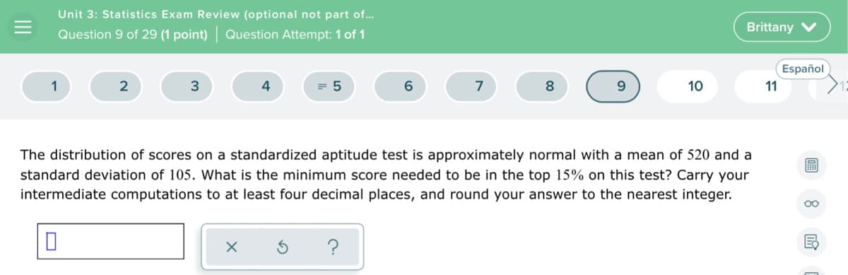 Unit 3: Statistics Exam Review (optional not part of..
Brittany V
Question 9 of 29 (1 point) Question Attempt: 1 of 1
Español
1
2
3
4
= 5
6.
7
9.
10
11
The distribution of scores on a standardized aptitude test is approximately normal with a mean of 520 and a
standard deviation of 105. What is the minimum score needed to be in the top 15% on this test? Carry your
intermediate computations to at least four decimal places, and round your answer to the nearest integer.
