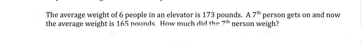 The average weight of 6 people in an elevator is 173 pounds. A 7th person gets on and now
the average weight is 165 pounds. How much did the 7th person weigh?