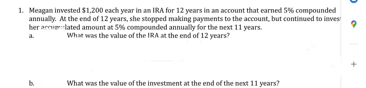 1. Meagan invested $1,200 each year in an IRA for 12 years in an account that earned 5% compounded
annually. At the end of 12 years, she stopped making payments to the account, but continued to inves
her accumulated amount at 5% compounded annually for the next 11 years.
What was the value of the IRA at the end of 12 years?
a.
+
b.
What was the value of the investment at the end of the next 11 years?