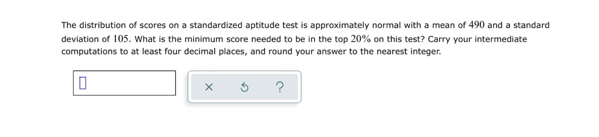 The distribution of scores on a standardized aptitude test is approximately normal with a mean of 490 and a standard
deviation of 105. What is the minimum score needed to be in the top 20% on this test? Carry your intermediate
computations to at least four decimal places, and round your answer to the nearest integer.
