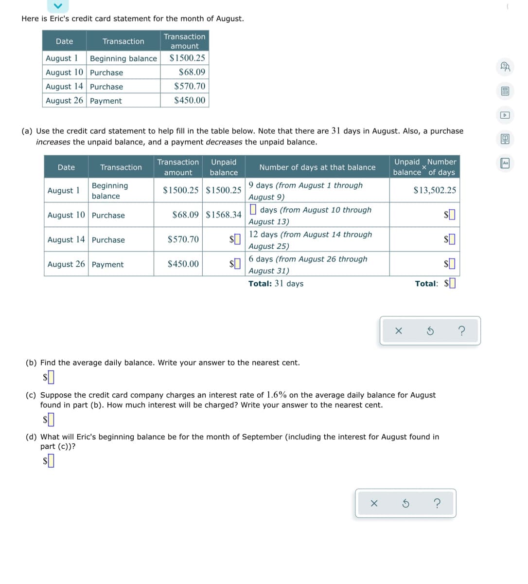 Here is Eric's credit card statement for the month of August.
Transaction
Date
Transaction
amount
August 1
Beginning balance
$1500.25
August 10 Purchase
$68.09
August 14 Purchase
$570.70
August 26 Payment
$450.00
(a) Use the credit card statement to help fill in the table below. Note that there are 31 days in August. Also, a purchase
increases the unpaid balance, and a payment decreases the unpaid balance.
Unpaid Number
balance of days
Transaction
Unpaid
Aa
Date
Transaction
Number of days at that balance
amount
balance
9 days (from August 1 through
Beginning
balance
$1500.25 $1500.25
August 1
$13,502.25
August 9)
O days (from August 10 through
August 10 Purchase
$68.09 $1568.34
August 13)
12 days (from August 14 through
August 14 Purchase
$570.70
August 25)
6 days (from August 26 through
August 26 Payment
$450.00
August 31)
Total: 31 days
Total: $
(b) Find the average daily balance. Write your answer to the nearest cent.
(c) Suppose the credit card company charges an interest rate of 1.6% on the average daily balance for August
found in part (b). How much interest will be charged? Write your answer to the nearest cent.
(d) What will Eric's beginning balance be for the month of September (including the interest for August found in
part (c))?
