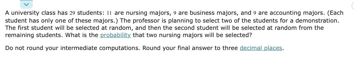 A university class has 29 students: 11 are nursing majors, 9 are business majors, and 9 are accounting majors. (Each
student has only one of these majors.) The professor is planning to select two of the students for a demonstration.
The first student will be selected at random, and then the second student will be selected at random from the
remaining students. What is the probability that two nursing majors will be selected?
Do not round your intermediate computations. Round your final answer to three decimal places.