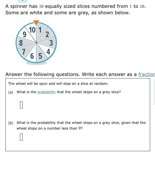 A spinner has 10 equally sized slices numbered from 1 to 10.
Some are white and some are grey, as shown below.
10 1
9
2
8
7
4
65
Answer the following questions. Write each answer as a fraction
The wheel will be spun and will stop on a slice at random.
(a) What is the probability that the wheel stops on a grey slice?
0
(b) What is the probability that the wheel stops on a grey slice, given that the
wheel stops on a number less than 9?
0
3