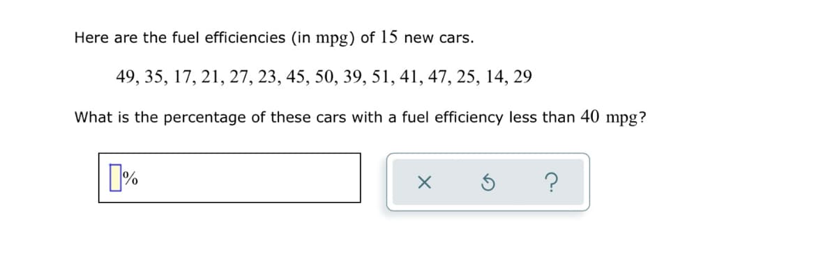 Here are the fuel efficiencies (in mpg) of 15 new cars.
49, 35, 17, 21, 27, 23, 45, 50, 39, 51, 41, 47, 25, 14, 29
What is the percentage of these cars with a fuel efficiency less than 40 mpg?
