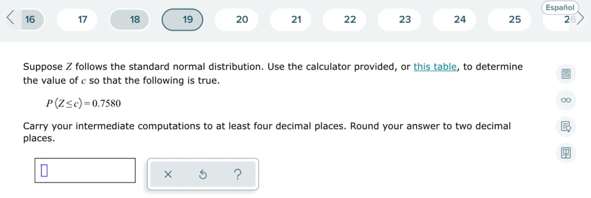 K 16
Español
26
17
18
19
20
21
22
23
24
25
Suppose Z follows the standard normal distribution. Use the calculator provided, or this table, to determine
the value of c so that the following is true.
P(Z<c)=0.7580
00
Carry your intermediate computations to at least four decimal places. Round your answer to two decimal
places.
?
