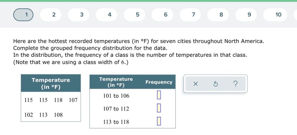 2
3
4
5
6
7
8
9.
10
Here are the hottest recorded temperatures (in °F) for seven cities throughout North America.
Complete the grouped frequency distribution for the data.
In the distribution, the frequency of a class is the number of temperatures in that class.
(Note that we are using a class width of 6.)
Temperature
Temperature
(in °F)
Frequency
(in °F)
101 to 106
115
115
118
107
107 to 112
102
113
108
113 to 118
