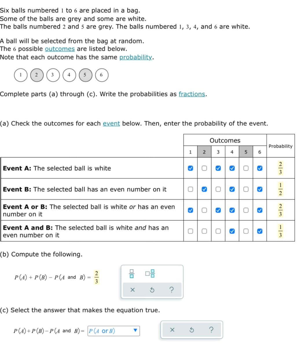 Six balls numbered 1 to 6 are placed in a bag.
Some of the balls are grey and some are white.
The balls numbered 2 and 5 are grey. The balls numbered 1, 3, 4, and 6 are white.
A ball will be selected from the bag at random.
The 6 possible outcomes are listed below.
Note that each outcome has the same probability.
2
6
Complete parts (a) through (c). Write the probabilities as fractions.
(a) Check the outcomes for each event below. Then, enter the probability of the event.
Outcomes
Probability
1
3
4 5 6
Event A: The selected ball is white
Event B: The selected ball has an even number on it
1
2
Event A or B: The selected ball is white or has an even
number on it
Event A and B: The selected ball is white and has an
even number on it
3
(b) Compute the following.
2
P(A) + P (B) – P(A and B)
=
3
(c) Select the answer that makes the equation true.
P(A) + P (B)- P(A and B)= P(A or B)
00
O
O
2
O
3
0
X
C.
>
0
>
0
0
3
3