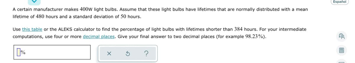 A certain manufacturer makes 400w light bulbs. Assume that these light bulbs have lifetimes that are normally distributed with a mean
lifetime of 480 hours and a standard deviation of 50 hours.
Use this table or the ALEKS calculator to find the percentage of light bulbs with lifetimes shorter than 384 hours. For your intermediate
computations, use four or more decimal places. Give your final answer to two decimal places (for example 98.23%).
%
X
Español