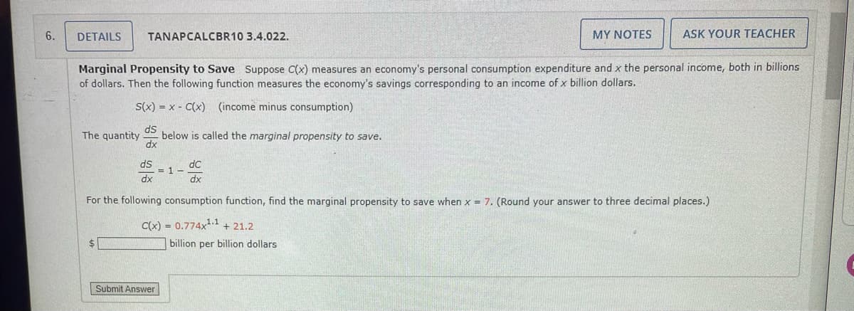 6.
DETAILS
The quantity
TANAPCALCBR10 3.4.022.
Marginal Propensity to Save Suppose C(x) measures an economy's personal consumption expenditure and x the personal income, both in billions
of dollars. Then the following function measures the economy's savings corresponding to an income of x billion dollars.
S(x) = x-C(x) (income minus consumption)
ds
dx
$
ds
dx
below is called the marginal propensity to save.
dc
dx
For the following consumption function, find the marginal propensity to save when x = 7. (Round your answer to three decimal places.)
C(x) = 0.774x¹.1 +21.2
Submit Answer
MY NOTES
= 1-
ASK YOUR TEACHER
billion per billion dollars