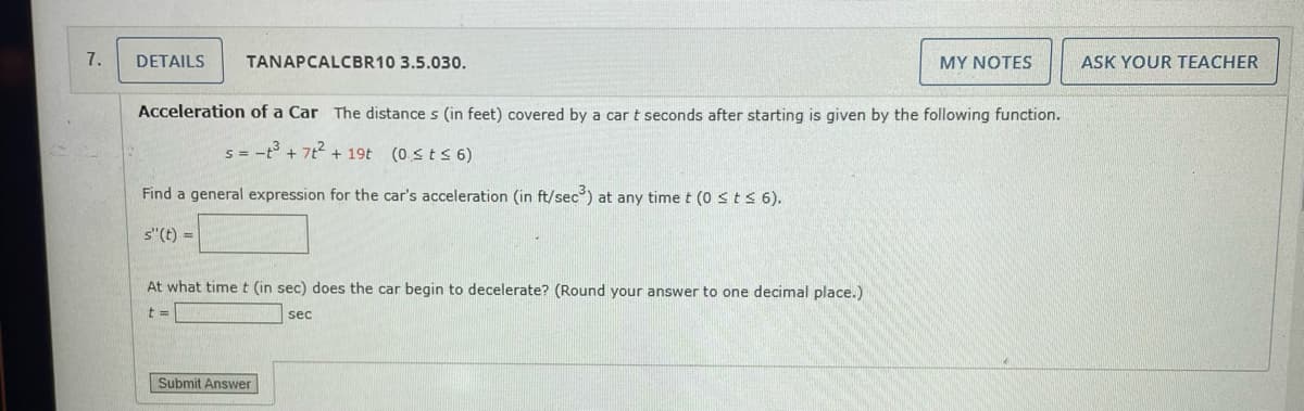 7.
DETAILS
TANAPCALCBR10 3.5.030.
Acceleration of a Car The distance s (in feet) covered by a car t seconds after starting is given by the following function.
S = -t³ + 7t² + 19t (0 ≤ t ≤ 6)
Find a general expression for the car's acceleration (in ft/sec³) at any time t (0 ≤ t ≤ 6).
s"(t) =
At what time t (in sec) does the car begin to decelerate? (Round your answer to one decimal place.)
t =
sec
MY NOTES
Submit Answer
ASK YOUR TEACHER