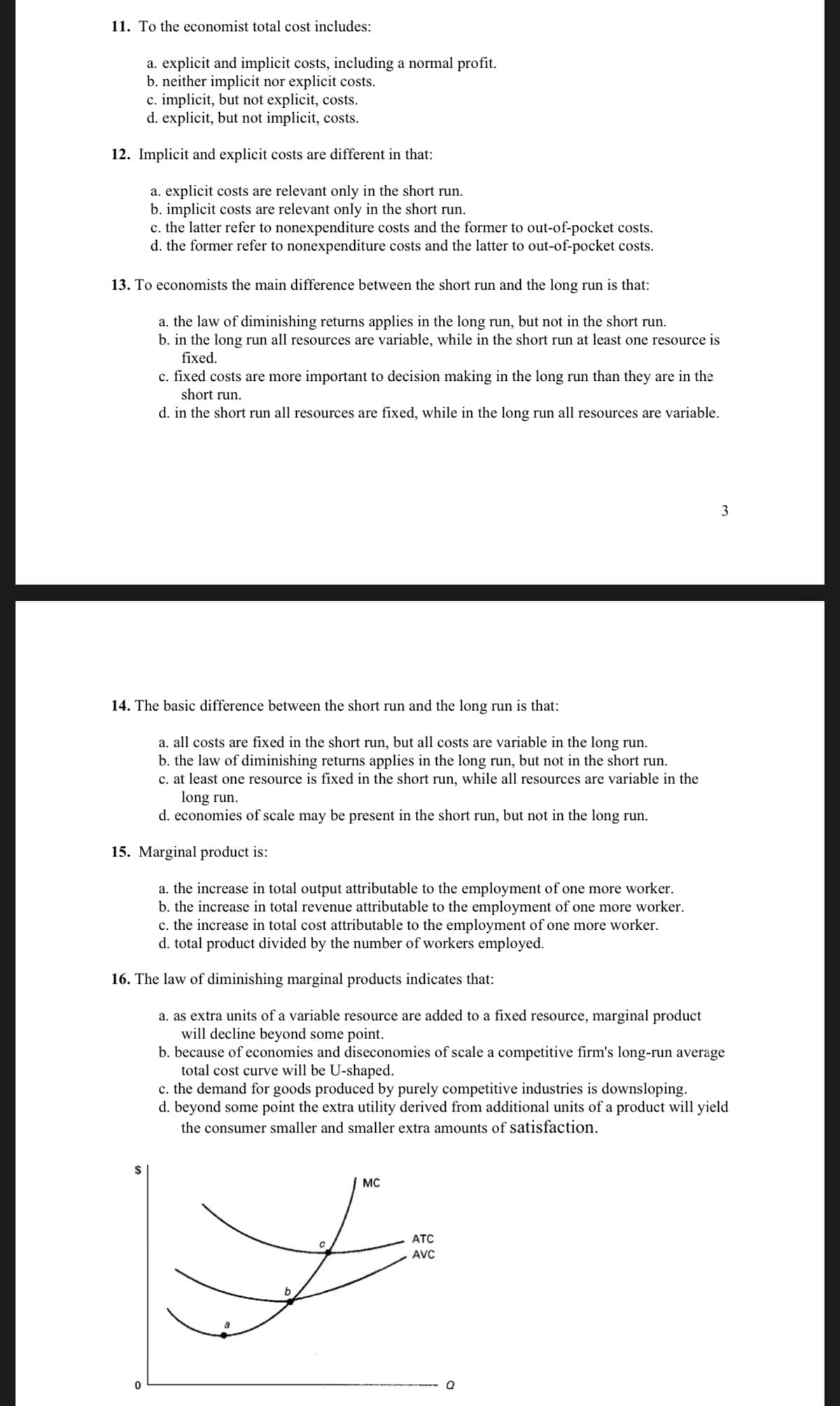 11. To the economist total cost includes:
a. explicit and implicit costs, including a normal profit.
b. neither implicit nor explicit costs.
c. implicit, but not explicit, costs.
d. explicit, but not implicit, costs.
12. Implicit and explicit costs are different in that:
a. explicit costs are relevant only in the short run.
b. implicit costs are relevant only in the short run.
c. the latter refer to nonexpenditure costs and the former to out-of-pocket costs.
d. the former refer to nonexpenditure costs and the latter to out-of-pocket costs.
13. To economists the main difference between the short run and the long run is that:
a. the law of diminishing returns applies in the long run, but not in the short run.
b. in the long run all resources are variable, while in the short run at least one resource is
fixed.
c. fixed costs are more important to decision making in the long run than they are in the
short run.
d. in the short run all resources are fixed, while in the long run all resources are variable.
3
14. The basic difference between the short run and the long run is that:
a. all costs are fixed in the short run, but all costs are variable in the long run.
b. the law of diminishing returns applies in the long run, but not in the short run.
c. at least one resource is fixed in the short run, while all resources are variable in the
long run.
d. economies of scale may be present in the short run, but not in the long run.
15. Marginal product is:
a. the increase in total output attributable to the employment of one more worker.
b. the increase in total revenue attributable to the employment of one more worker.
c. the increase in total cost attributable to the employment of one more worker.
d. total product divided by the number of workers employed.
16. The law of diminishing marginal products indicates that:
a. as extra units of a variable resource are added to a fixed resource, marginal product
will decline beyond some point.
b. because of economies and diseconomies of scale a competitive firm's long-run average
total cost curve will be U-shaped.
c. the demand for goods produced by purely competitive industries is downsloping.
d. beyond some point the extra utility derived from additional units of a product will yield
the consumer smaller and smaller extra amounts of satisfaction.
MC
ATC
AVC
