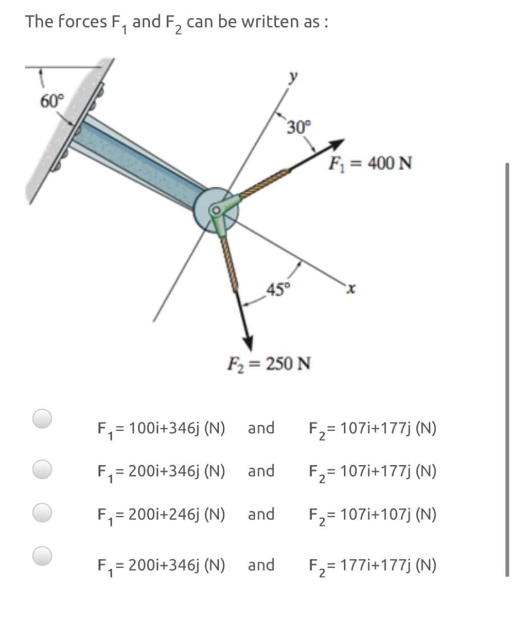 The forces F, and F, can be written as :
60°
30°
F; = 400 N
45°
F2 = 250 N
F, = 100i+346j (N)
and
%3D
F2= 107i+177j (N)
F,= 200i+346j (N)
and
F2= 107i+177j (N)
F, = 200i+246j (N) and
F,= 107i+107j (N)
F,= 200i+346j (N)
and
F,= 177i+177j (N)
