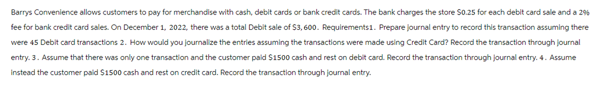 Barrys Convenience allows customers to pay for merchandise with cash, debit cards or bank credit cards. The bank charges the store $0.25 for each debit card sale and a 2%
fee for bank credit card sales. On December 1, 2022, there was a total Debit sale of $3,600. Requirements1. Prepare journal entry to record this transaction assuming there
were 45 Debit card transactions 2. How would you journalize the entries assuming the transactions were made using Credit Card? Record the transaction through journal
entry. 3. Assume that there was only one transaction and the customer paid $1500 cash and rest on debit card. Record the transaction through journal entry. 4. Assume
instead the customer paid $1500 cash and rest on credit card. Record the transaction through journal entry.