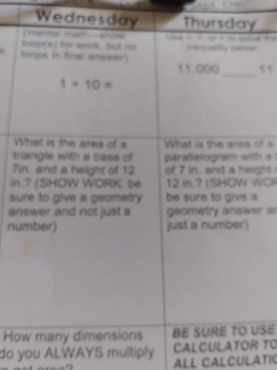 Wednesday
Thursday
(menita met w
foop's) for wok but no
loops in finel answer)
11.000
11
1+10=
What is the area of a
triangle with a base of
7in and a height of 12
in ? (SHOW WORK be
sure to give a geometry
answer and not just a
number)
What is the area of a
parallelogram with a l
of 7 in. and a height o
12 in.? (SHOW WNOR
be sure to give a
geometry answer an
just a number)
BE SURE TO USE
How many dimensions
do you ALWAYS multiply CALCULATOR TO
ALL CALCULATIC
