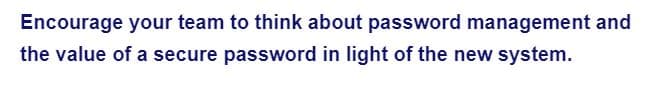 Encourage your team to think about password management and
the value of a secure password in light of the new system.