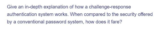 Give an in-depth explanation of how a challenge-response
authentication system works. When compared to the security offered
by a conventional password system, how does it fare?