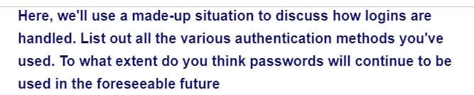 Here, we'll use a made-up situation to discuss how logins are
handled. List out all the various authentication methods you've
used. To what extent do you think passwords will continue to be
used in the foreseeable future