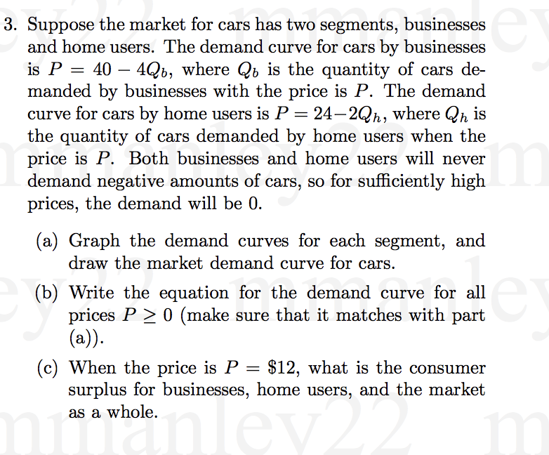 3. Suppose the market for cars has two segments, businesses
and home users. The demand curve for cars by businesses
is P =
40 – 4Qb, where Qb is the quantity of cars de-
manded by businesses with the price is P. The demand
curve for cars by home users is P = 24–2Qh, where Qh is
the quantity of cars demanded by home users when the
price is P. Both businesses and home users will never
demand negative amounts of cars, so for sufficiently high
prices, the demand will be 0.
m
(a) Graph the demand curves for each segment, and
draw the market demand curve for cars.
(b) Write the equation for the demand curve for all
prices P > 0 (make sure that it matches with part
(a)).
(c) When the price is P = $12, what is the consumer
surplus for businesses, home users, and the market
as a whole.
Tev
