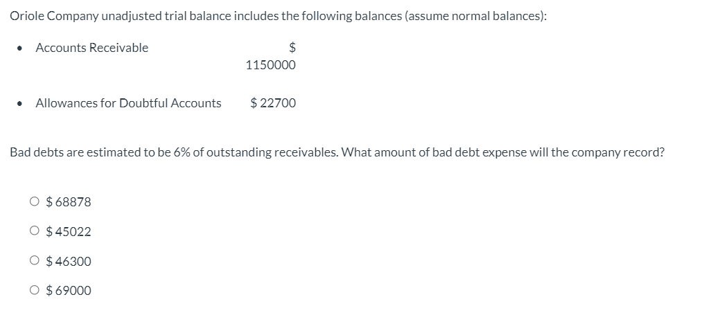 Oriole Company unadjusted trial balance includes the following balances (assume normal balances):
Accounts Receivable
$
1150000
Allowances for Doubtful Accounts
$ 22700
Bad debts are estimated to be 6% of outstanding receivables. What amount of bad debt expense will the company record?
O $68878
O $45022
O $ 46300
O $69000
