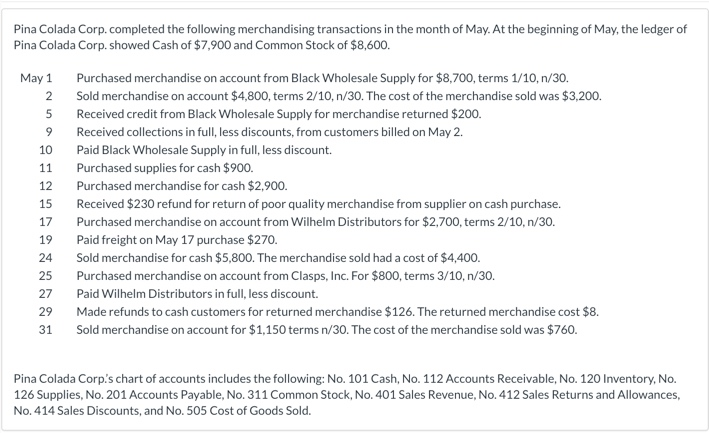 Pina Colada Corp. completed the following merchandising transactions in the month of May. At the beginning of May, the ledger of
Pina Colada Corp. showed Cash of $7,900 and Common Stock of $8,600.
May 1
Purchased merchandise on account from Black Wholesale Supply for $8,700, terms 1/10, n/30.
2
Sold merchandise on account $4,800, terms 2/10, n/30. The cost of the merchandise sold was $3,200.
5
Received credit from Black Wholesale Supply for merchandise returned $200.
Received collections in full, less discounts, from customers billed on May 2.
10
Paid Black Wholesale Supply in full, less discount.
11
Purchased supplies for cash $900.
12
Purchased merchandise for cash $2,900.
15
Received $230 refund for return of poor quality merchandise from supplier on cash purchase.
17
Purchased merchandise on account from Wilhelm Distributors for $2,700, terms 2/10, n/30.
19
Paid freight on May 17 purchase $270.
24
Sold merchandise for cash $5,800. The merchandise sold had a cost of $4,400.
25
Purchased merchandise on account from Clasps, Inc. For $800, terms 3/10, n/30.
27
Paid Wilhelm Distributors in full, less discount.
29
Made refunds to cash customers for returned merchandise $126. The returned merchandise cost $8.
31
Sold merchandise on account for $1,150 terms n/30. The cost of the merchandise sold was $760.
Pina Colada Corp's chart of accounts includes the following: No. 101 Cash, No. 112 Accounts Receivable, No. 120 Inventory, No.
126 Supplies, No. 201 Accounts Payable, No. 311 Common Stock, No. 401 Sales Revenue, No. 412 Sales Returns and Allowances,
No. 414 Sales Discounts, and No. 505 Cost of Goods Sold.
