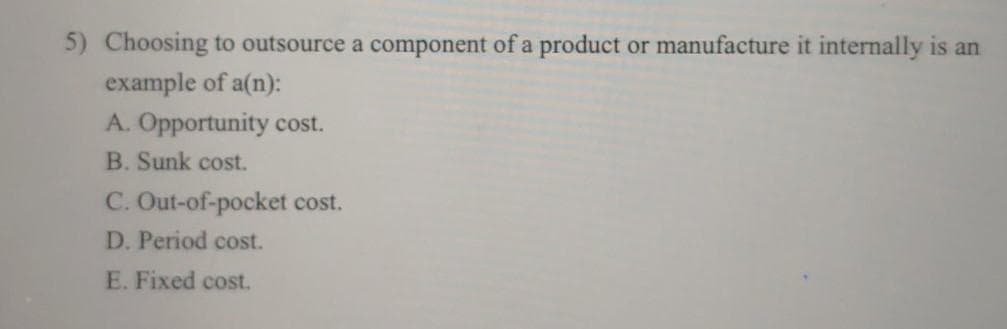 5) Choosing to outsource a component of a product or manufacture it internally is an
example of a(n):
A. Opportunity cost.
B. Sunk cost.
C. Out-of-pocket cost.
D. Period cost.
E. Fixed cost.
