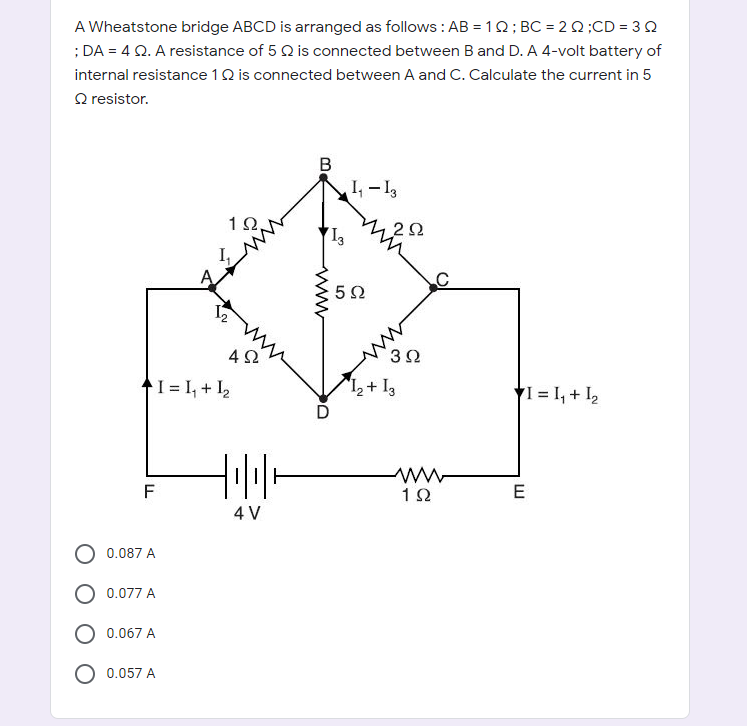 A Wheatstone bridge ABCD is arranged as follows : AB = 1Q; BC = 2 0;CD = 30
; DA = 4 Q. A resistance of 5 Q is connected between B and D. A 4-volt battery of
internal resistance 1Q is connected between A and C. Calculate the current in 5
Q resistor.
В
I, - I,
1Ω.
I,
42
3Ω
1 = I, + I2
12+ 13
YI = I, + I,
F
E
4 V
0.087 A
O 0.077 A
O 0.067 A
0.057 A
www
