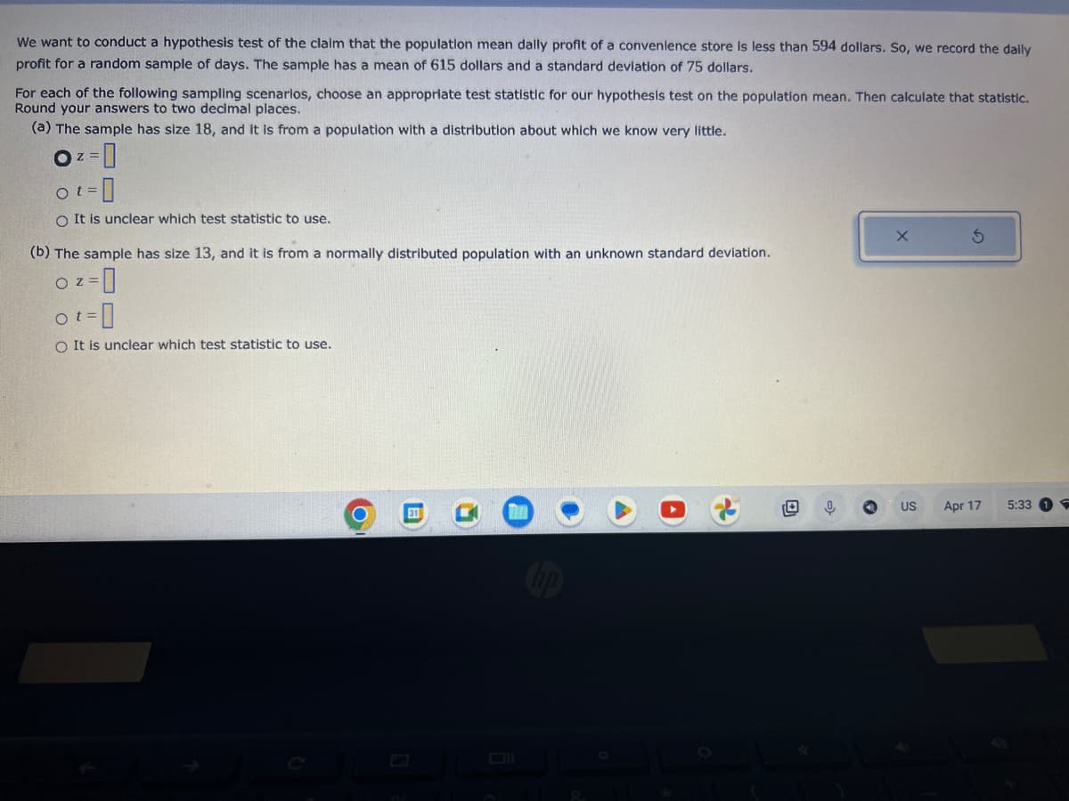 We want to conduct a hypothesis test of the claim that the population mean dally profit of a convenience store is less than 594 dollars. So, we record the daily
profit for a random sample of days. The sample has a mean of 615 dollars and a standard deviation of 75 dollars.
For each of the following sampling scenarios, choose an appropriate test statistic for our hypothesis test on the population mean. Then calculate that statistic.
Round your answers to two decimal places.
(a) The sample has size 18, and it is from a population with a distribution about which we know very little.
Z
O² =
Ot=
O It is unclear which test statistic to use.
(b) The sample has size 13, and it is from a normally distributed population with an unknown standard deviation.
o z=0
O
ot=
O It is unclear which test statistic to use.
O
31
A
0
US
Apr 17
5:33