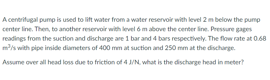 A centrifugal pump is used to lift water from a water reservoir with level 2 m below the pump
center line. Then, to another reservoir with level 6 m above the center line. Pressure gages
readings from the suction and discharge are 1 bar and 4 bars respectively. The flow rate at O.68
m3/s with pipe inside diameters of 400 mm at suction and 250 mm at the discharge.
Assume over all head loss due to friction of 4 J/N, what is the discharge head in meter?
