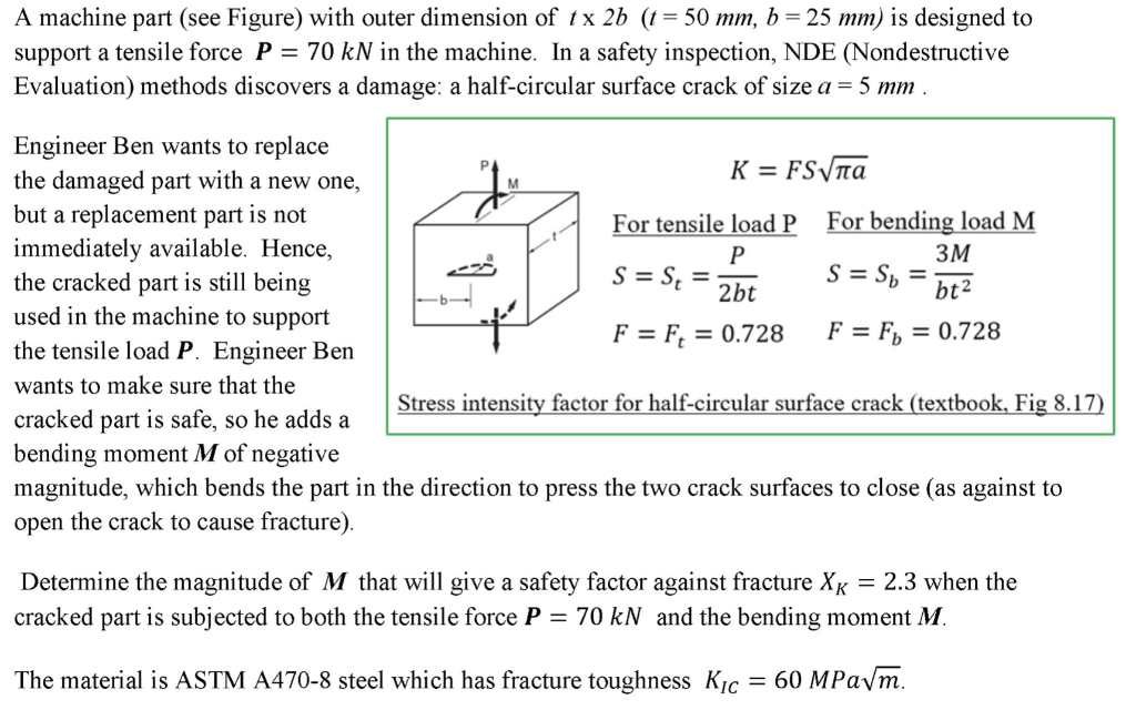 A machine part (see Figure) with outer dimension of tx 2b (t = 50 mm, b = 25 mm) is designed to
support a tensile force P = 70 kN in the machine. In a safety inspection, NDE (Nondestructive
Evaluation) methods discovers a damage: a half-circular surface crack of size a = 5 mm .
Engineer Ben wants to replace
the damaged part with a new one,
but a replacement part is not
immediately available. Hence,
the cracked part is still being
used in the machine to support
the tensile load P. Engineer Ben
K = FSTA
For tensile load P
For bending load M
3M
S = S, =
2bt
S = S, =
bt2
F = F; = 0.728
F = F, = 0.728
wants to make sure that the
Stress intensity factor for half-circular surface crack (textbook, Fig 8.17)
cracked part is safe, so he adds a
bending moment M of negative
magnitude, which bends the part in the direction to press the two crack surfaces to close (as against to
open the crack to cause fracture).
Determine the magnitude of M that will give a safety factor against fracture XK = 2.3 when the
cracked part is subjected to both the tensile force P = 70 kN and the bending moment M.
The material is ASTM A470-8 steel which has fracture toughness Kic
= 60 MPaym.
