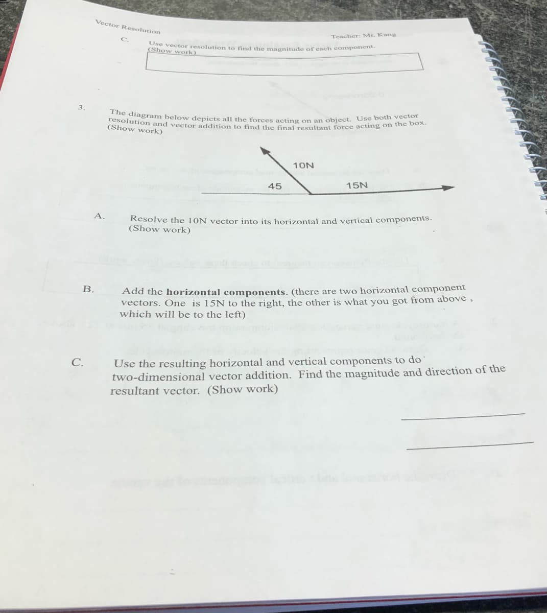 resolution and vector addition to find the final resultant force acting on the box.
The diagram below depicts all the forces acting on an object. Use both vector
Vector Resolution
Teacher: Mr. Kang
Ose vector resolution to find the magnitude of each component
(Show work)
3.
(Show work)
10N
45
15N
Resolve the 10N vector into its horizontal and vertical components.
(Show work)
A.
Add the horizontal components. (there are two horizontal component
vectors. One is 15N to the right, the other is what you got from above ,
which will be to the left)
В.
Use the resulting horizontal and vertical components to do
two-dimensional vector addition. Find the magnitude and direction of the
resultant vector. (Show work)
С.
B.
