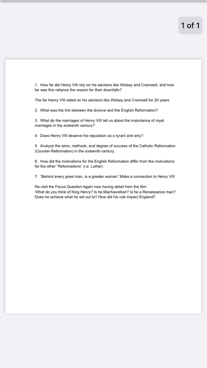 1 of 1
1. How far did Henry VIII rely on his advisors like Wolsey and Cromwell, and how
far was this reliance the reason for their downfalls?
The far Henry VIII relied on his advisors like Wolsey and Cromwell for 20 years
2. What was the link between the divorce and the English Reformation?
3. What do the marriages of Henry VIII tell us about the importance of royal
marriages in the sixteenth century?
4. Does Henry VIII deserve his reputation as a tyrant and why?
5. Analyze the aims, methods, and degree of success of the Catholic Reformation
(Counter-Reformation) in the sixteenth century.
6. How did the motivations for the English Reformation differ from the motivations
for the other "Reformations" (i.e. Luther)
7. "Behind every great man, is a greater woman" Make a connection to Henry VIII
Re-visit the Focus Question Again now having detail from the film:
What do you think of King Henry? Is he Machiavellian? Is he a Renaissance man?
Does he achieve what he set out to? How did his rule impact England?
