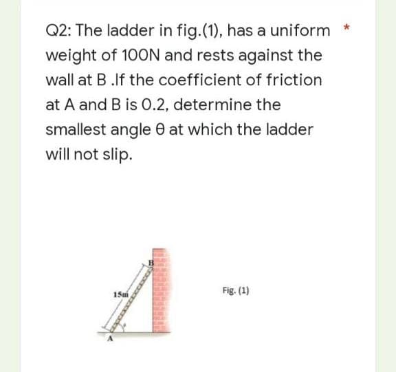 *
Q2: The ladder in fig.(1), has a uniform
weight of 100N and rests against the
wall at B.If the coefficient of friction
at A and B is 0.2, determine the
smallest angle at which the ladder
will not slip.
A
Fig. (1)
15m
xxxxxxxxxxxer