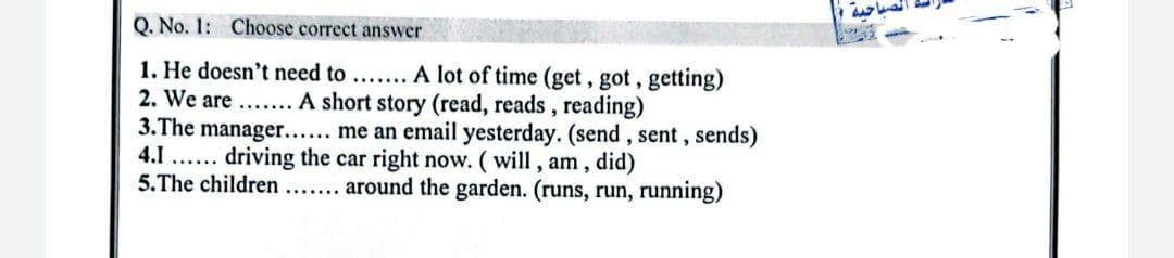 Q. No. 1: Choose correct answer
1. He doesn't need to ....... A lot of time (get, got, getting)
2. We are ....... A short story (read, reads, reading)
3.The manager...... me an email yesterday. (send, sent, sends)
driving the car right now. (will, am, did)
5.The children....... around the garden. (runs, run, running)
4.1......
حيه
o