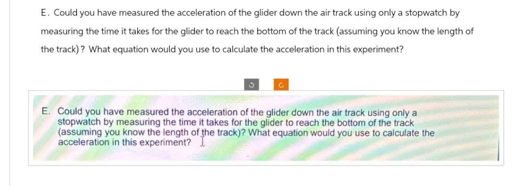 E. Could you have measured the acceleration of the glider down the air track using only a stopwatch by
measuring the time it takes for the glider to reach the bottom of the track (assuming you know the length of
the track)? What equation would you use to calculate the acceleration in this experiment?
3
C
E. Could you have measured the acceleration of the glider down the air track using only a
stopwatch by measuring the time it takes for the glider to reach the bottom of the track
(assuming you know the length of the track)? What equation would you use to calculate the
acceleration in this experiment?