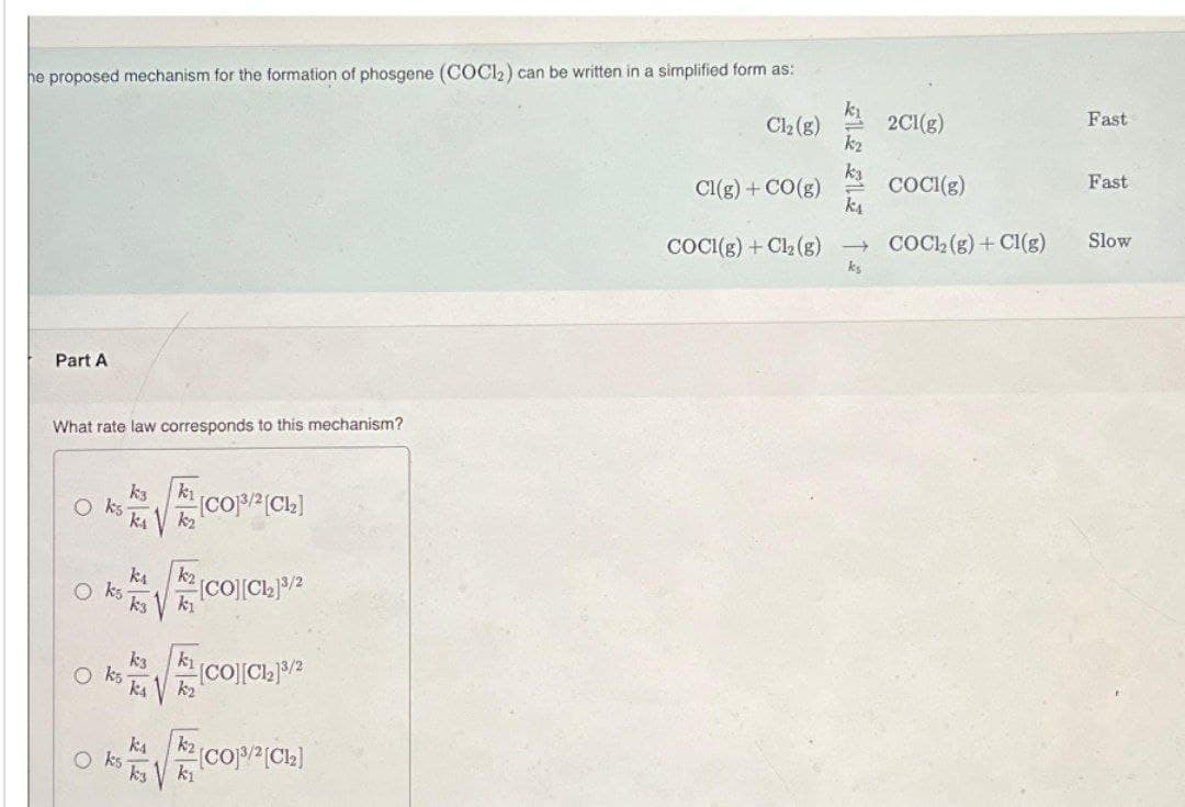 he proposed mechanism for the formation of phosgene (COCl₂) can be written in a simplified form as:
Cl₂(g)
Part A
What rate law corresponds to this mechanism?
Oks
Oks
ks
k3
k₁
k3
ka
k3
kı
k₂
k₂
kı
[CO][C1₂]3/2
k₁
k₂
[CO]³/²[C1₂]
[CO][C1₂]3/2
k₂
k₁
[Co]³/2[C1₂]
Cl(g) + CO(g)
COCI(g) + Cl₂ (g)
k₁
→
ks
2Cl(g)
COCI(g)
COC12(g) + Cl(g)
Fast
Fast
Slow