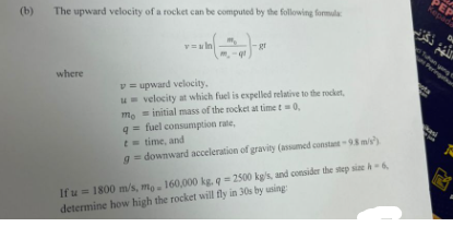 (b)
The upward velocity of a rocket can be computed by the following formula
--
ql
where
= In
gr
v=upward velocity,
u velocity at which fuel is expelled relative to the rocket,
mo initial mass of the rocket at time t=0,
q= fuel consumption rate,
t= time, and
g=downward acceleration of gravity (assumed constant -9.8 m/s)
If u = 1800 m/s, me 160,000 kg. q = 2500 kg/s, and consider the step size A-6,
determine how high the rocket will fly in 30s by using
PEP
Kepada
دکرن
D
Tuhan yang
kasi