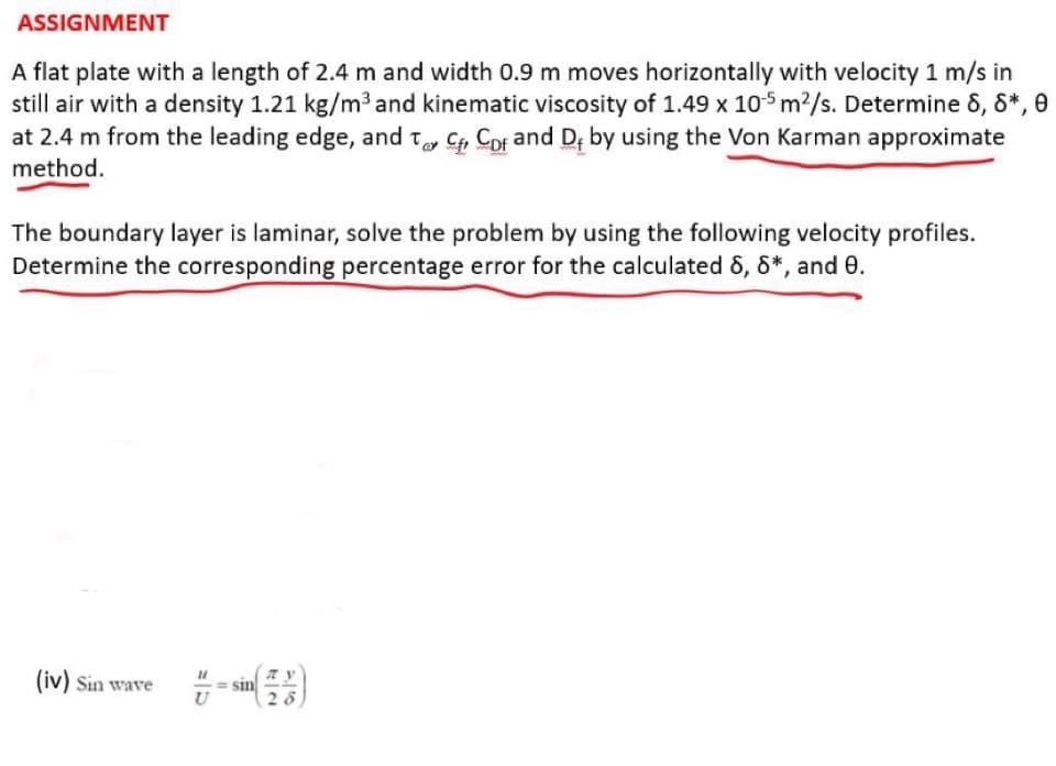 ASSIGNMENT
A flat plate with a length of 2.4 m and width 0.9 m moves horizontally with velocity 1 m/s in
still air with a density 1.21 kg/m³ and kinematic viscosity of 1.49 x 105 m²/s. Determine 8, 8*, 0
at 2.4 m from the leading edge, and to C Cof and De by using the Von Karman approximate
method.
The boundary layer is laminar, solve the problem by using the following velocity profiles.
Determine the corresponding percentage error for the calculated 6, 8*, and 0.
(iv) Sin wave
28