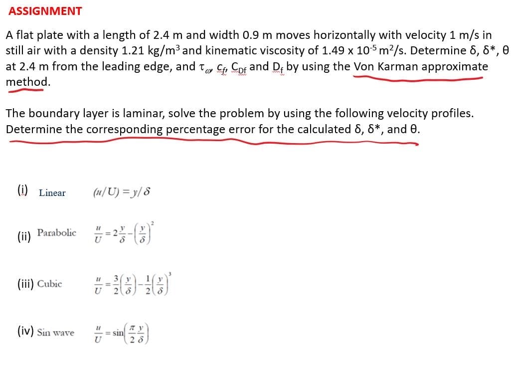 ASSIGNMENT
A flat plate with a length of 2.4 m and width 0.9 m moves horizontally with velocity 1 m/s in
still air with a density 1.21 kg/m³ and kinematic viscosity of 1.49 x 105 m²/s. Determine 8, 8*, 0
at 2.4 m from the leading edge, and to Cf Cof and Df by using the Von Karman approximate
method.
The boundary layer is laminar, solve the problem by using the following velocity profiles.
Determine the corresponding percentage error for the calculated 8, 8*, and 0.
(i) Linear
(ii) Parabolic
(iii) Cubic
(iv) Sin wave
(u/U)=y/8
21
21
21
U
=sin
28