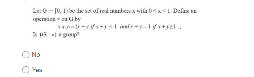 Let G := [0, 1) be the set of real numbers x with 0<x< 1. Define an
operation * on G by
X* y:= {x+y if xr+y<1 andx+y -1 if x+y21.
Is (G, *) a group?
No
Yes
