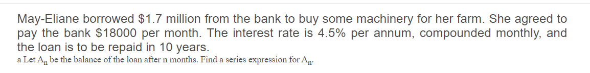 May-Eliane borrowed $1.7 million from the bank to buy some machinery for her farm. She agreed to
pay the bank $18000 per month. The interest rate is 4.5% per annum, compounded monthly, and
the loan is to be repaid in 10 years.
a Let A, be the balance of the loan after n months. Find a series expression for An.-

